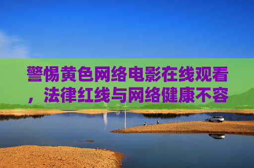警惕黄色网络电影在线观看,法律红线与网络健康不容触碰,警惕黄色网络电影在线观看,法律红线与网络健康不容触碰 警惕黄色网络电影在线观看,法律红线与网络健康不容触碰,警惕黄色网络电影在线观看,法律红线与网络健康不容触碰