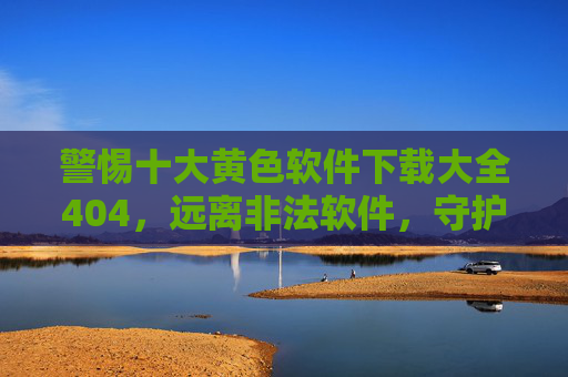 警惕十大黄色软件下载大全404,远离非法软件,守护清朗网络空间,警惕十大黄色软件下载大全404,远离非法软件守护清朗网络 警惕十大黄色软件下载大全404,远离非法软件,守护清朗网络空间,警惕十大黄色软件下载大全404,远离非法软件守护清朗网络
