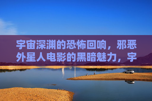 宇宙深渊的恐怖回响，邪恶外星人电影的黑暗魅力，宇宙深渊的恐怖回响，邪恶外星人的黑暗魅力
