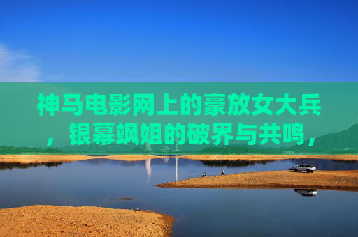 神马电影网上的豪放女大兵,银幕飒姐的破界与共鸣,银幕飒姐豪放女大兵,神马电影网上的破界与共鸣 神马电影网上的豪放女大兵,银幕飒姐的破界与共鸣,银幕飒姐豪放女大兵,神马电影网上的破界与共鸣