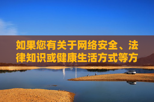 如果您有关于网络安全、法律知识或健康生活方式等方面的疑问，欢迎提出，我们将为您提供积极、有益的信息和支持。让我们携手共建文明、和谐的网络空间，远离不良信息，守护自身与他人的身心健康，共建和谐网络空间，守护身心健康