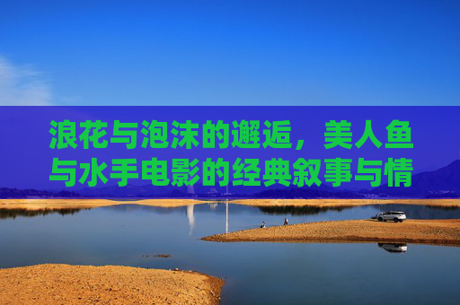 浪花与泡沫的邂逅，美人鱼与水手电影的经典叙事与情感密码，浪花泡沫的邂逅，美人鱼与水手电影的经典叙事与情感密码