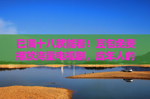 已满十八就能看!豆包免费播放海量电视剧,成年人的剧荒终于有救了!豆包免费海量剧,成年人的剧荒有救了! 已满十八就能看!豆包免费播放海量电视剧,成年人的剧荒终于有救了!豆包免费海量剧,成年人的剧荒有救了!