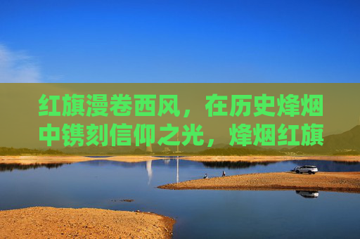 红旗漫卷西风,在历史烽烟中镌刻信仰之光,烽烟红旗映信仰 红旗漫卷西风,在历史烽烟中镌刻信仰之光,烽烟红旗映信仰