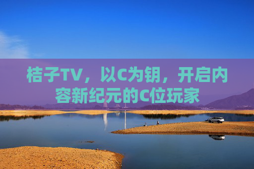 桔子TV,以C为钥,开启内容新纪元的C位玩家 桔子TV,以C为钥,开启内容新纪元的C位玩家