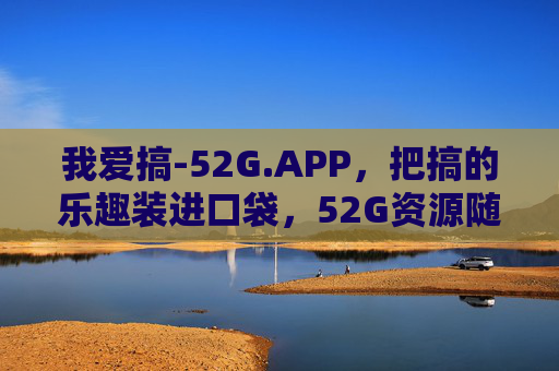 我爱搞-52G.APP,把搞的乐趣装进口袋,52G资源随取随用,52G.APP,把搞的乐趣与资源装进口袋 我爱搞-52G.APP,把搞的乐趣装进口袋,52G资源随取随用,52G.APP,把搞的乐趣与资源装进口袋