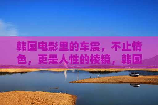 韩国电影里的车震,不止情色,更是人性的棱镜,韩国电影车震,情色背后的人性棱镜 韩国电影里的车震,不止情色,更是人性的棱镜,韩国电影车震,情色背后的人性棱镜