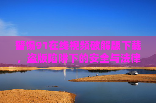 警惕91在线视频破解版下载,盗版陷阱下的安全与法律风险,警惕91在线视频破解版下载,盗版陷阱下的安全与法律风险 警惕91在线视频破解版下载,盗版陷阱下的安全与法律风险,警惕91在线视频破解版下载,盗版陷阱下的安全与法律风险