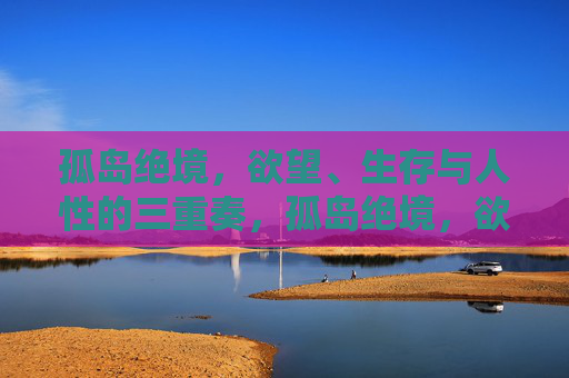 孤岛绝境,欲望、生存与人性的三重奏,孤岛绝境,欲望、生存与人性三重奏 孤岛绝境,欲望、生存与人性的三重奏,孤岛绝境,欲望、生存与人性三重奏