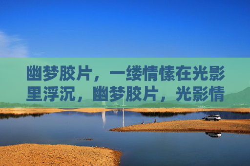 幽梦胶片,一缕情愫在光影里浮沉,幽梦胶片,光影情愫浮沉 幽梦胶片,一缕情愫在光影里浮沉,幽梦胶片,光影情愫浮沉