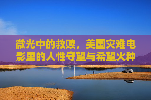 微光中的救赎,美国灾难电影里的人性守望与希望火种,微光守望,美国灾难电影的人性救赎与希望火种 微光中的救赎,美国灾难电影里的人性守望与希望火种,微光守望,美国灾难电影的人性救赎与希望火种