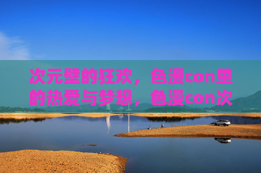 次元壁的狂欢，色漫con里的热爱与梦想，色漫con次元壁，热爱与梦想的狂欢