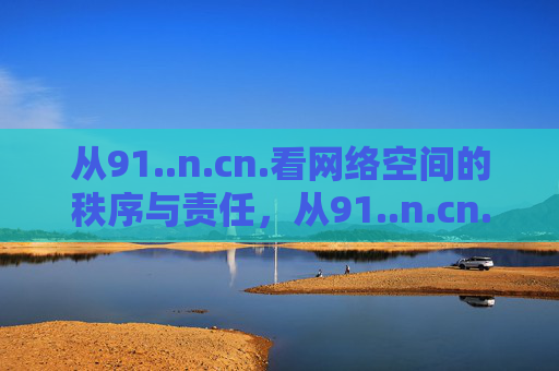从91..n.cn.看网络空间的秩序与责任,从91..n.cn.看网络空间的秩序与责任 从91..n.cn.看网络空间的秩序与责任,从91..n.cn.看网络空间的秩序与责任