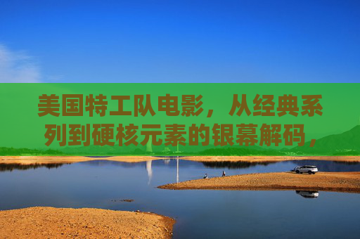 美国特工队电影，从经典系列到硬核元素的银幕解码，美国特工队电影，从经典到硬核的银幕解码