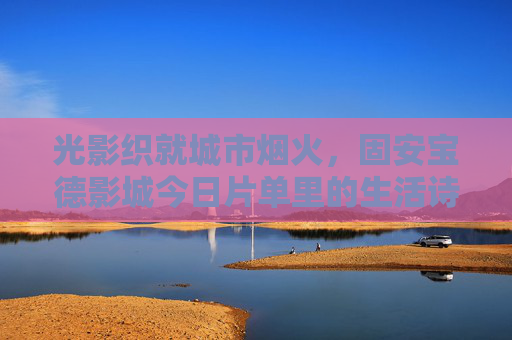 光影织就城市烟火,固安宝德影城今日片单里的生活诗篇,光影织就城市烟火,固安宝德影城的生活诗篇 光影织就城市烟火,固安宝德影城今日片单里的生活诗篇,光影织就城市烟火,固安宝德影城的生活诗篇