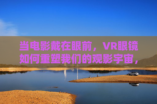 当电影戴在眼前,VR眼镜如何重塑我们的观影宇宙,VR眼镜重塑观影新宇宙 当电影戴在眼前,VR眼镜如何重塑我们的观影宇宙,VR眼镜重塑观影新宇宙
