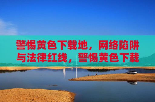 警惕黄色下载地,网络陷阱与法律红线,警惕黄色下载地,网络陷阱与法律红线 警惕黄色下载地,网络陷阱与法律红线,警惕黄色下载地,网络陷阱与法律红线