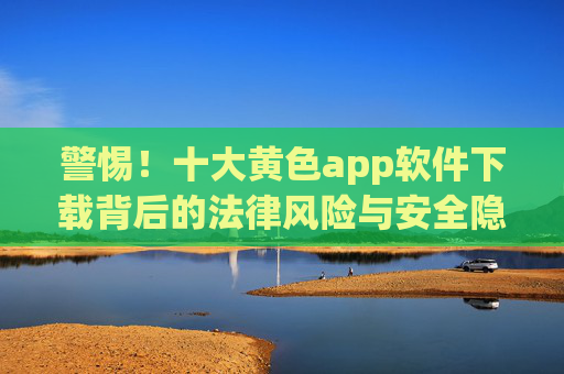 警惕!十大黄色app软件下载背后的法律风险与安全隐患,警惕!十大黄色app软件下载的法律风险与安全隐患 警惕!十大黄色app软件下载背后的法律风险与安全隐患,警惕!十大黄色app软件下载的法律风险与安全隐患