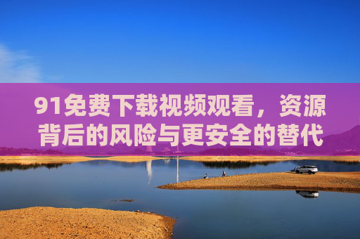 91免费下载视频观看,资源背后的风险与更安全的替代方案,91免费视频下载,风险警示与安全替代方案 91免费下载视频观看,资源背后的风险与更安全的替代方案,91免费视频下载,风险警示与安全替代方案