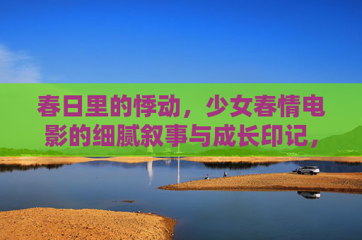 春日里的悸动,少女春情电影的细腻叙事与成长印记,春日悸动,少女成长的电影叙事印记 春日里的悸动,少女春情电影的细腻叙事与成长印记,春日悸动,少女成长的电影叙事印记