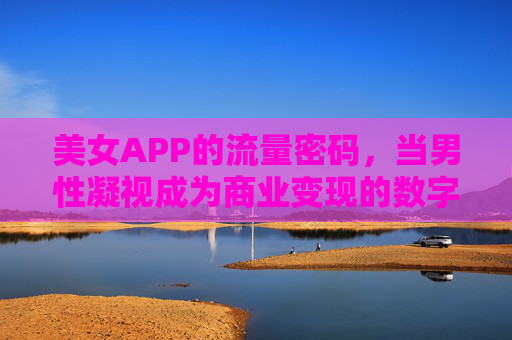 美女APP的流量密码,当男性凝视成为商业变现的数字陷阱,男性凝视,美女APP的流量密码与数字陷阱 美女APP的流量密码,当男性凝视成为商业变现的数字陷阱,男性凝视,美女APP的流量密码与数字陷阱