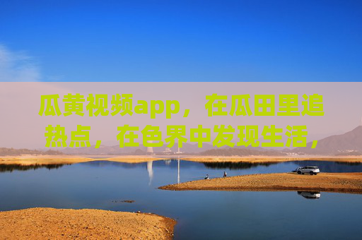瓜黄视频app,在瓜田里追热点,在色界中发现生活,瓜黄视频,瓜田追热点,色界见生活 瓜黄视频app,在瓜田里追热点,在色界中发现生活,瓜黄视频,瓜田追热点,色界见生活