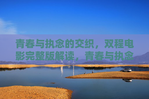 青春与执念的交织,双程电影完整版解读,青春与执念的交织,双程电影完整版解读 青春与执念的交织,双程电影完整版解读,青春与执念的交织,双程电影完整版解读