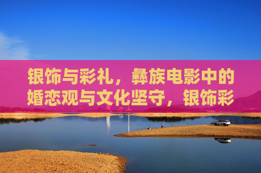 银饰与彩礼,彝族电影中的婚恋观与文化坚守,银饰彩礼映婚恋观,彝族电影的文化坚守 银饰与彩礼,彝族电影中的婚恋观与文化坚守,银饰彩礼映婚恋观,彝族电影的文化坚守