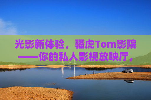 光影新体验,骚虎Tom影院——你的私人影视放映厅,光影新体验,骚虎Tom影院——你的私人放映厅 光影新体验,骚虎Tom影院——你的私人影视放映厅,光影新体验,骚虎Tom影院——你的私人放映厅