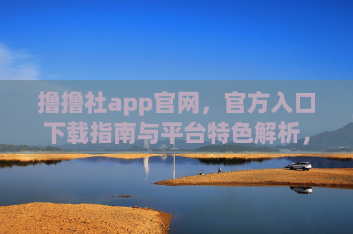 撸撸社app官网，官方入口下载指南与平台特色解析，撸撸社app官网，官方入口下载指南与平台特色解析