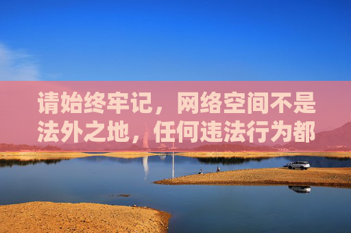请始终牢记,网络空间不是法外之地,任何违法行为都将受到法律的制裁。让我们共同维护健康、有序的网络环境,传播正能量,远离不良信息,网络空间法治护航 共筑清朗正能量 请始终牢记,网络空间不是法外之地,任何违法行为都将受到法律的制裁。让我们共同维护健康、有序的网络环境,传播正能量,远离不良信息,网络空间法治护航 共筑清朗正能量