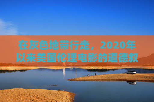 在灰色地带行走,2020年以来美国伦理电影的道德叙事与人性叩问,灰色地带的道德叙事与人性叩问——2020年以来美国伦理片 在灰色地带行走,2020年以来美国伦理电影的道德叙事与人性叩问,灰色地带的道德叙事与人性叩问——2020年以来美国伦理片