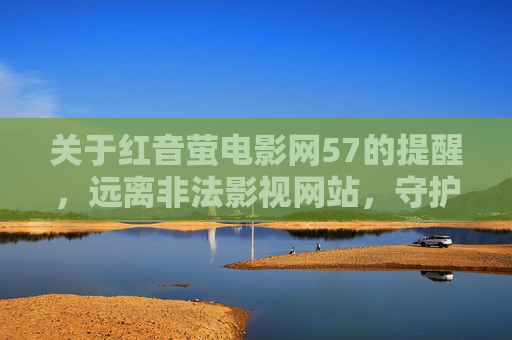 关于红音萤电影网57的提醒，远离非法影视网站，守护健康观影环境，远离红音萤电影网57等非法影视网站 守护健康观影环境
