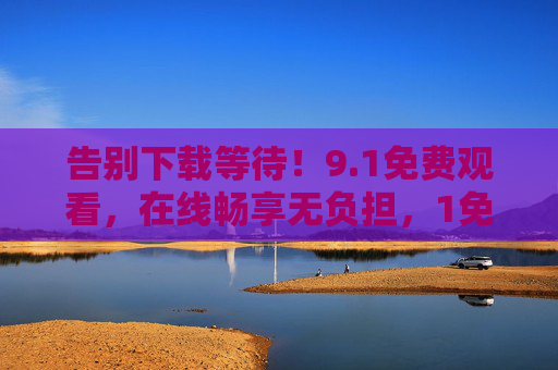 告别下载等待!9.1免费观看,在线畅享无负担,1免费观看,告别下载,在线畅享无负担 告别下载等待!9.1免费观看,在线畅享无负担,1免费观看,告别下载,在线畅享无负担