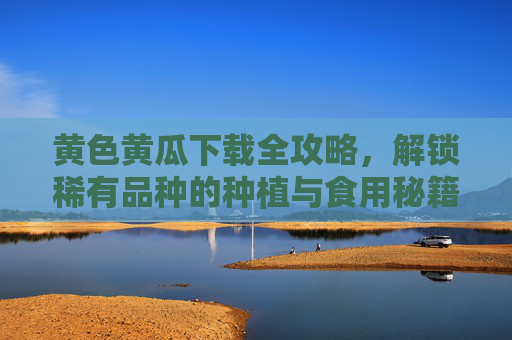 黄色黄瓜下载全攻略,解锁稀有品种的种植与食用秘籍,黄色黄瓜稀有品种种植与食用全攻略 黄色黄瓜下载全攻略,解锁稀有品种的种植与食用秘籍,黄色黄瓜稀有品种种植与食用全攻略
