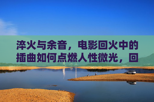 淬火与余音,电影回火中的插曲如何点燃人性微光,回火插曲,淬火余音里的人性微光 淬火与余音,电影回火中的插曲如何点燃人性微光,回火插曲,淬火余音里的人性微光