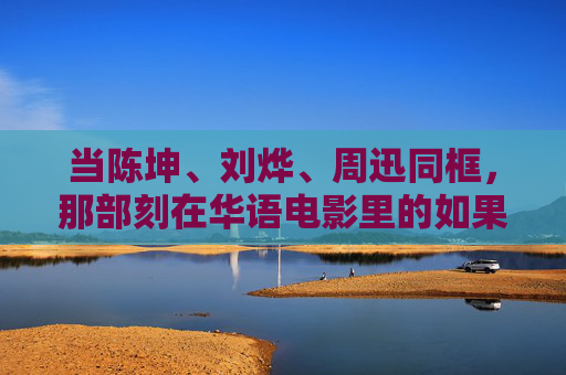 当陈坤、刘烨、周迅同框，那部刻在华语电影里的如果·爱，陈坤刘烨周迅同框，如果·爱的华语电影刻痕
