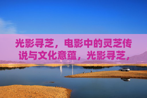 光影寻芝,电影中的灵芝传说与文化意蕴,光影寻芝,电影中的灵芝传说与文化意蕴 光影寻芝,电影中的灵芝传说与文化意蕴,光影寻芝,电影中的灵芝传说与文化意蕴