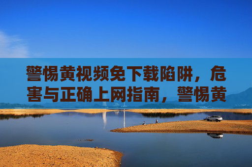 警惕黄视频免下载陷阱,危害与正确上网指南,警惕黄视频免下载陷阱,危害与正确上网指南 警惕黄视频免下载陷阱,危害与正确上网指南,警惕黄视频免下载陷阱,危害与正确上网指南