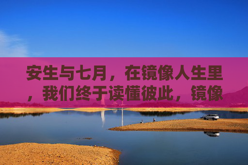 安生与七月,在镜像人生里,我们终于读懂彼此,镜像人生,安生与七月读懂彼此 安生与七月,在镜像人生里,我们终于读懂彼此,镜像人生,安生与七月读懂彼此