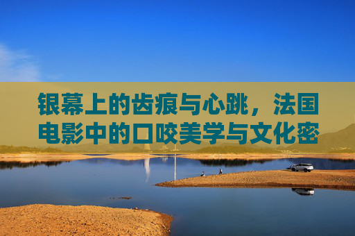 银幕上的齿痕与心跳,法国电影中的口咬美学与文化密码,银幕齿痕,法国电影口咬美学的文化密码 银幕上的齿痕与心跳,法国电影中的口咬美学与文化密码,银幕齿痕,法国电影口咬美学的文化密码