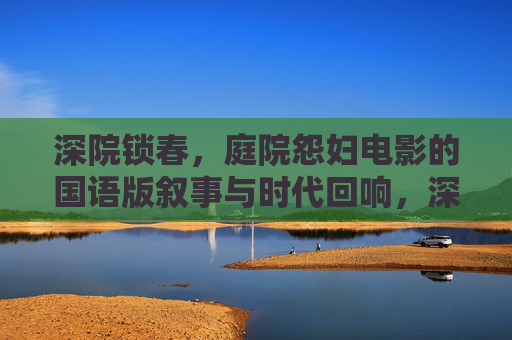 深院锁春,庭院怨妇电影的国语版叙事与时代回响,深院锁春,国语庭院怨妇电影的叙事与时代回响 深院锁春,庭院怨妇电影的国语版叙事与时代回响,深院锁春,国语庭院怨妇电影的叙事与时代回响