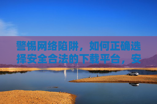 警惕网络陷阱,如何正确选择安全合法的下载平台,安全合法下载平台选择,警惕网络陷阱 警惕网络陷阱,如何正确选择安全合法的下载平台,安全合法下载平台选择,警惕网络陷阱