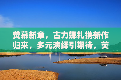 荧幕新章，古力娜扎携新作归来，多元演绎引期待，荧幕新章，古力娜扎携新作归来，多元演绎引期待