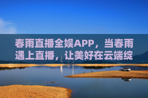 春雨直播全娱APP，当春雨遇上直播，让美好在云端绽放，春雨直播全娱，美好在云端绽放