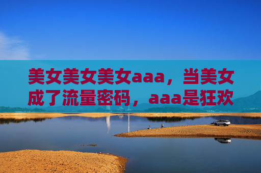 美女美女美女aaa,当美女成了流量密码,aaa是狂欢还是叹息?美女当流量密码,狂欢盛宴还是时代叹息? 美女美女美女aaa,当美女成了流量密码,aaa是狂欢还是叹息?美女当流量密码,狂欢盛宴还是时代叹息?