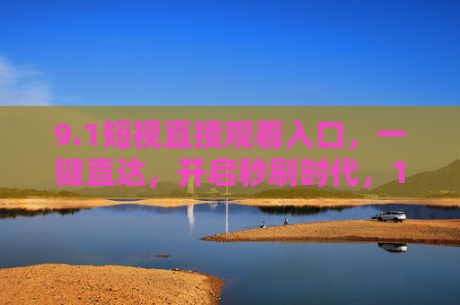 9.1短视直接观看入口,一键直达,开启秒刷时代,1短视一键直达,开启秒刷时代 9.1短视直接观看入口,一键直达,开启秒刷时代,1短视一键直达,开启秒刷时代