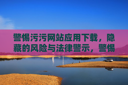 警惕污污网站应用下载,隐藏的风险与法律警示,警惕污污网站应用下载,隐藏风险与法律警示 警惕污污网站应用下载,隐藏的风险与法律警示,警惕污污网站应用下载,隐藏风险与法律警示