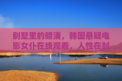 别墅里的暗涌,韩国悬疑电影女仆在线观看,人性在封闭空间中的致命反转,别墅女仆,暗涌中的人性致命反转 别墅里的暗涌,韩国悬疑电影女仆在线观看,人性在封闭空间中的致命反转,别墅女仆,暗涌中的人性致命反转