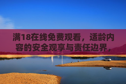 满18在线免费观看,适龄内容的安全观享与责任边界,安全观享与责任边界 满18在线免费观看,适龄内容的安全观享与责任边界,安全观享与责任边界